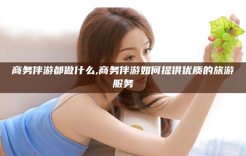 招远商务伴游都做什么,商务伴游如何提供优质的旅游服务