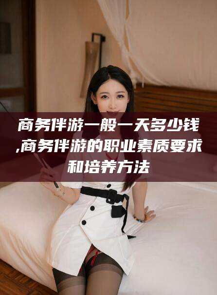 招远商务伴游一般一天多少钱,商务伴游的职业素质要求和培养方法