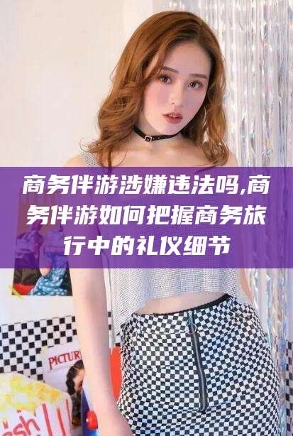 招远商务伴游涉嫌违法吗,商务伴游如何把握商务旅行中的礼仪细节