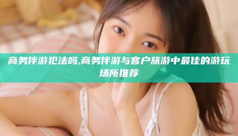 招远商务伴游犯法吗,商务伴游与客户旅游中最佳的游玩场所推荐