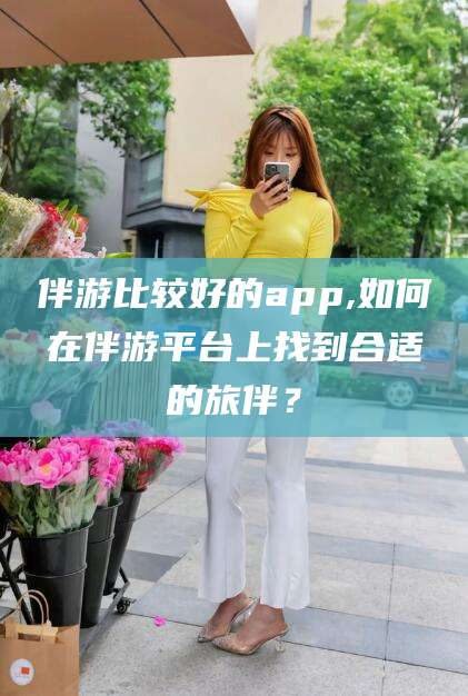 招远伴游比较好的app,如何在伴游平台上找到合适的旅伴？