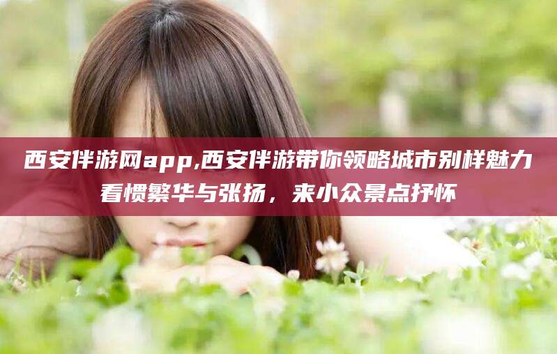 招远西安伴游网app,西安伴游带你领略城市别样魅力看惯繁华与张扬，来小众景点抒怀