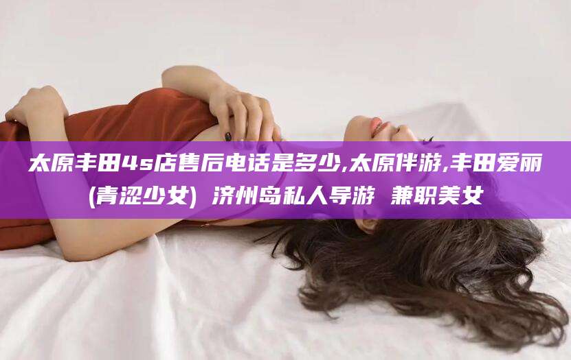 招远太原丰田4s店售后电话是多少,太原伴游,丰田爱丽(青涩少女) 济州岛私人导游 兼职美女