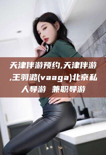 招远天津伴游预约,天津伴游,王羽潞(vaaga)北京私人导游 兼职导游