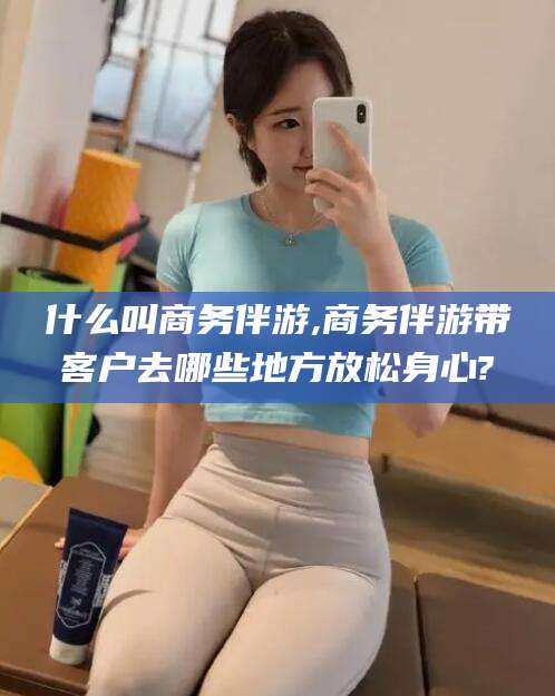 什么叫商务伴游,商务伴游带客户去哪些地方放松身心?