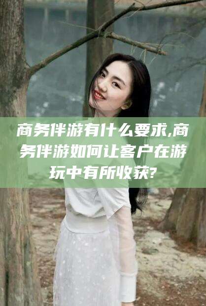 招远商务伴游有什么要求,商务伴游如何让客户在游玩中有所收获?
