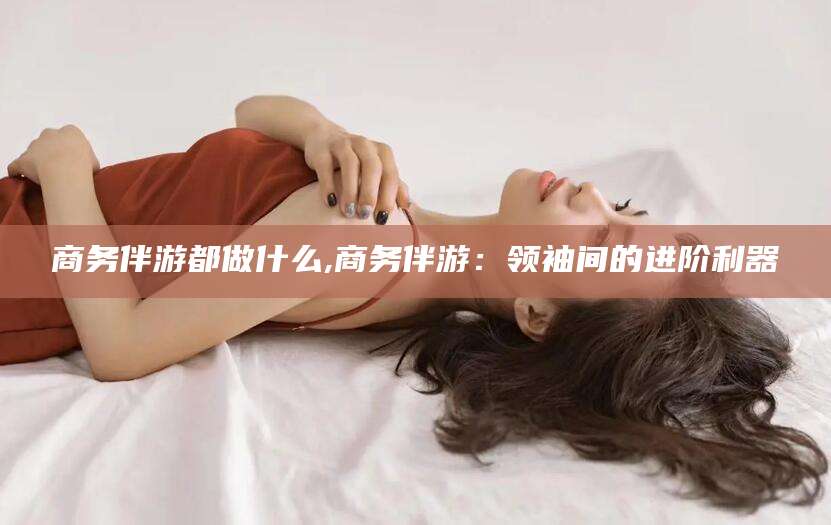 招远商务伴游都做什么,商务伴游：领袖间的进阶利器