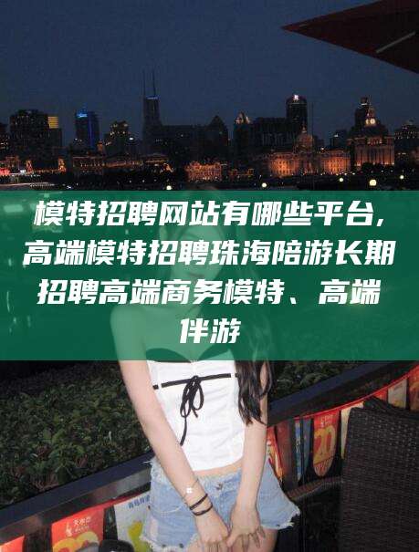 招远模特招聘网站有哪些平台,高端模特招聘珠海陪游长期招聘高端商务模特、高端伴游