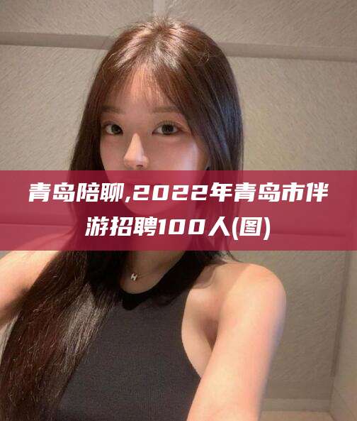 招远青岛陪聊,2022年青岛市伴游招聘100人(图)