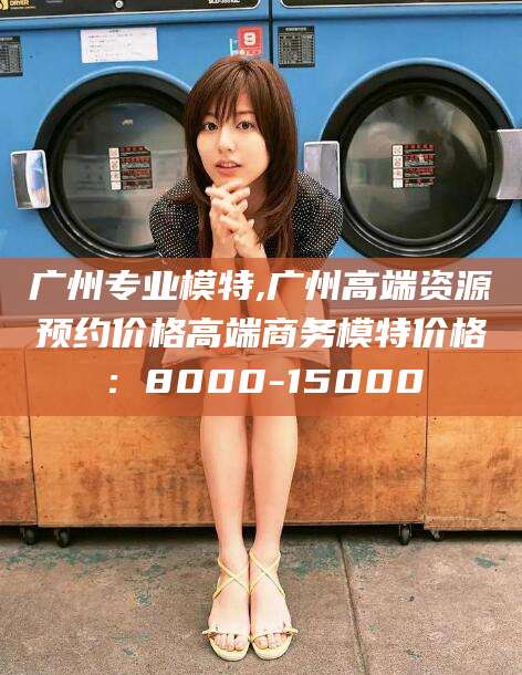 招远广州专业模特,广州高端资源预约价格高端商务模特价格：8000-15000