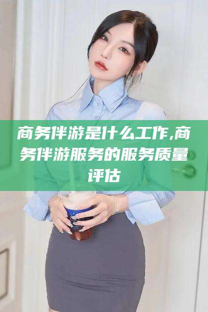 招远商务伴游是什么工作,商务伴游服务的服务质量评估