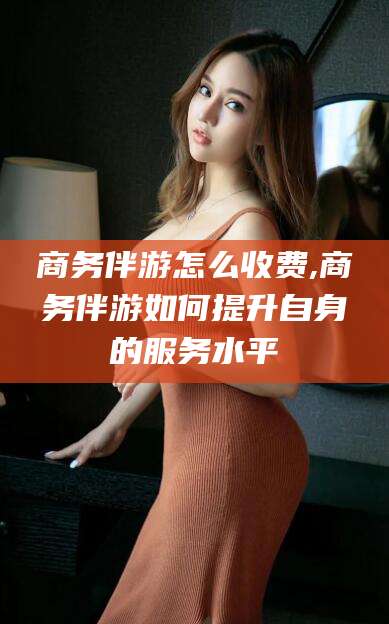 招远商务伴游怎么收费,商务伴游如何提升自身的服务水平